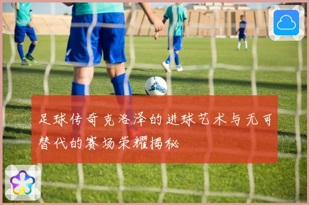 足球传奇克洛泽的进球艺术与无可替代的赛场荣耀揭秘