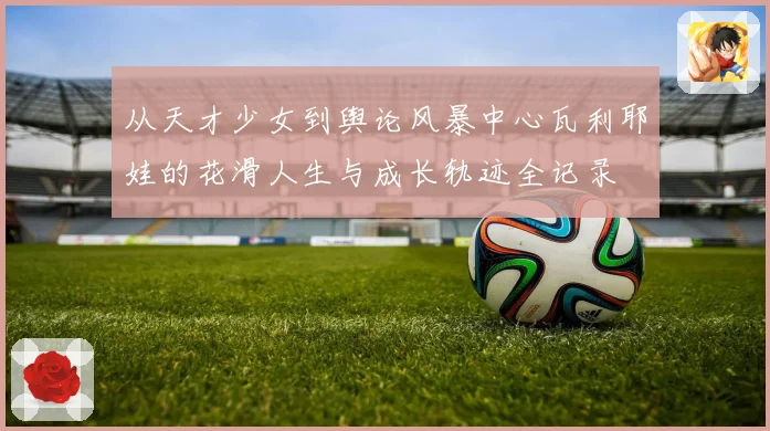 从天才少女到舆论风暴中心瓦利耶娃的花滑人生与成长轨迹全记录