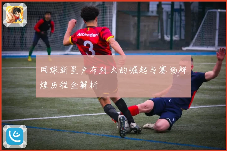 网球新星卢布列夫的崛起与赛场辉煌历程全解析