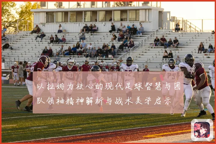 以拉姆为核心的现代足球智慧与团队领袖精神解析与战术美学启示