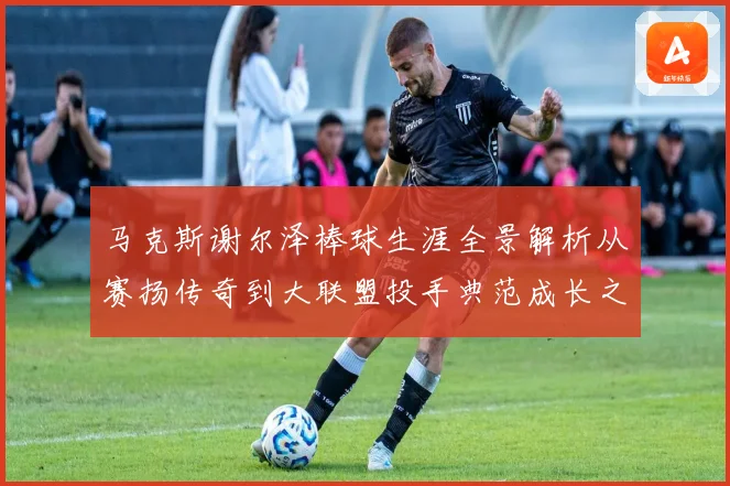 马克斯谢尔泽棒球生涯全景解析从赛扬传奇到大联盟投手典范成长之路