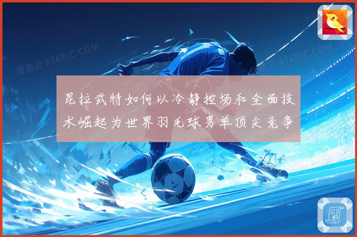 昆拉武特如何以冷静控场和全面技术崛起为世界羽毛球男单顶尖竞争者