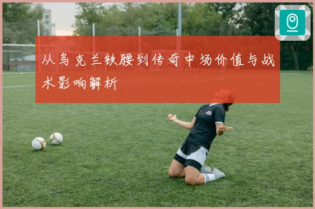 从乌克兰铁腰到传奇中场价值与战术影响解析