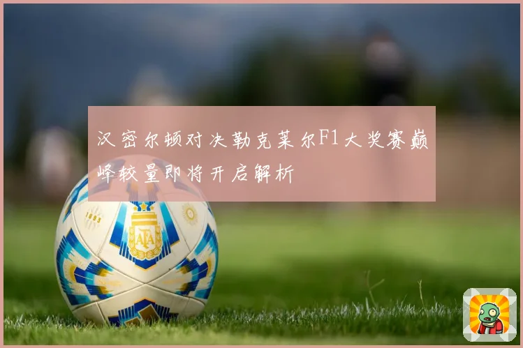汉密尔顿对决勒克莱尔F1大奖赛巅峰较量即将开启解析
