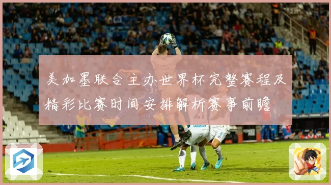 美加墨联合主办世界杯完整赛程及精彩比赛时间安排解析赛事前瞻