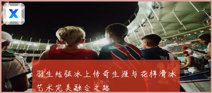 羽生结弦冰上传奇生涯与花样滑冰艺术完美融合之路