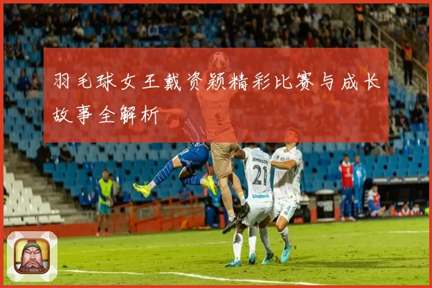 羽毛球女王戴资颖精彩比赛与成长故事全解析