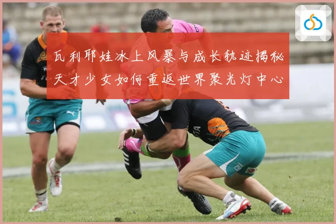 瓦利耶娃冰上风暴与成长轨迹揭秘天才少女如何重返世界聚光灯中心