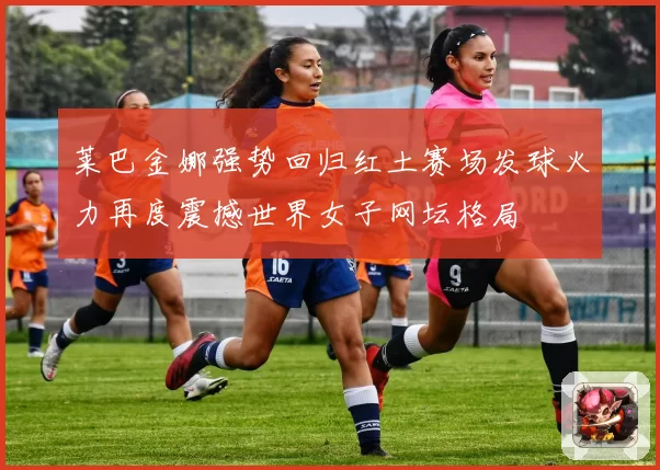 莱巴金娜强势回归红土赛场发球火力再度震撼世界女子网坛格局