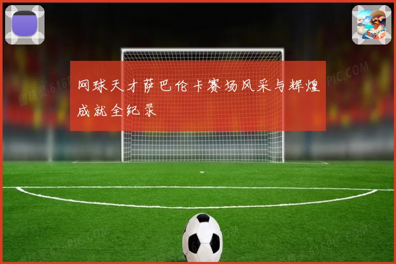 网球天才萨巴伦卡赛场风采与辉煌成就全纪录