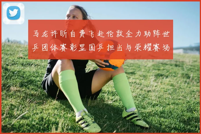 马龙许昕自费飞赴伦敦全力助阵世乒团体赛彰显国乒担当与荣耀赛场解读