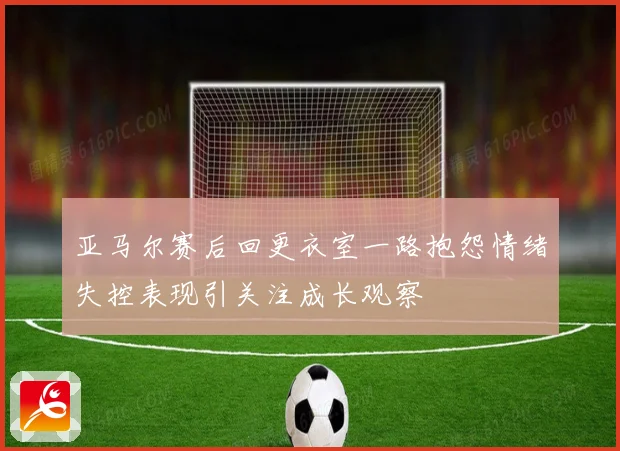 亚马尔赛后回更衣室一路抱怨情绪失控表现引关注成长观察