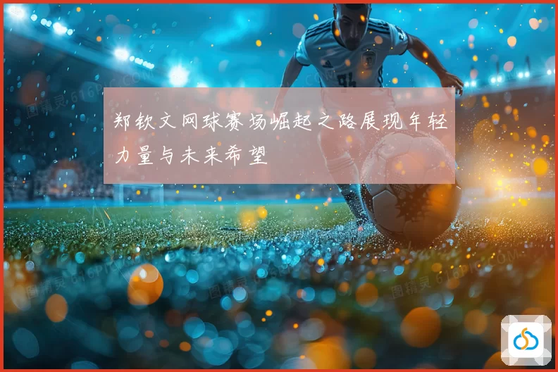 郑钦文网球赛场崛起之路展现年轻力量与未来希望