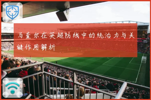 马奎尔在英超防线中的统治力与关键作用解析