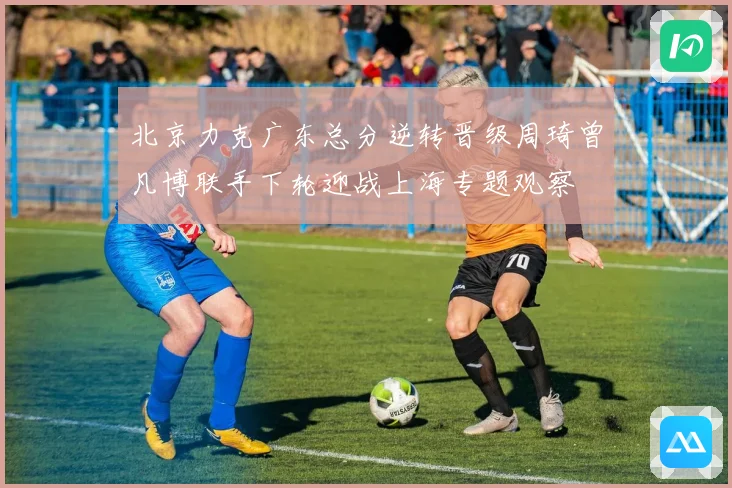 北京力克广东总分逆转晋级周琦曾凡博联手下轮迎战上海专题观察