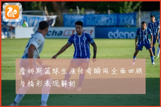 詹姆斯篮球生涯传奇瞬间全面回顾与精彩表现解析