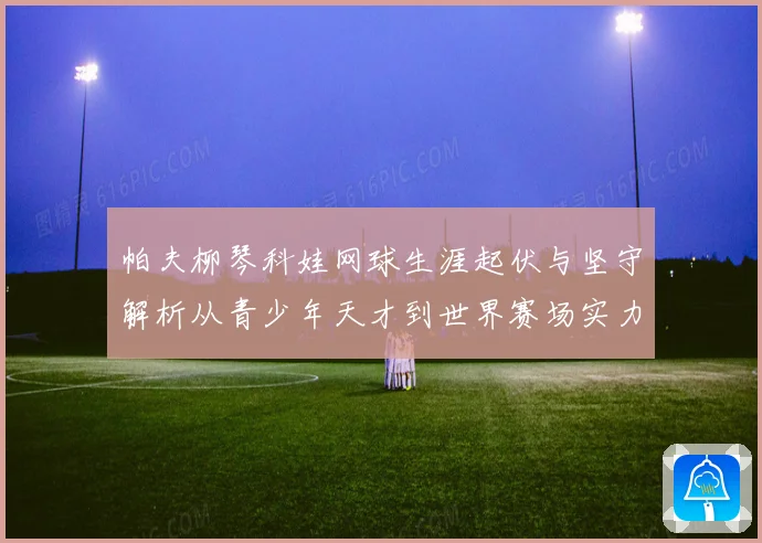 帕夫柳琴科娃网球生涯起伏与坚守解析从青少年天才到世界赛场实力名将之路