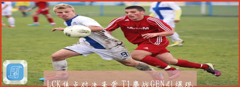 LCK焦点对决来袭 T1鏖战GEN引爆观赛热潮