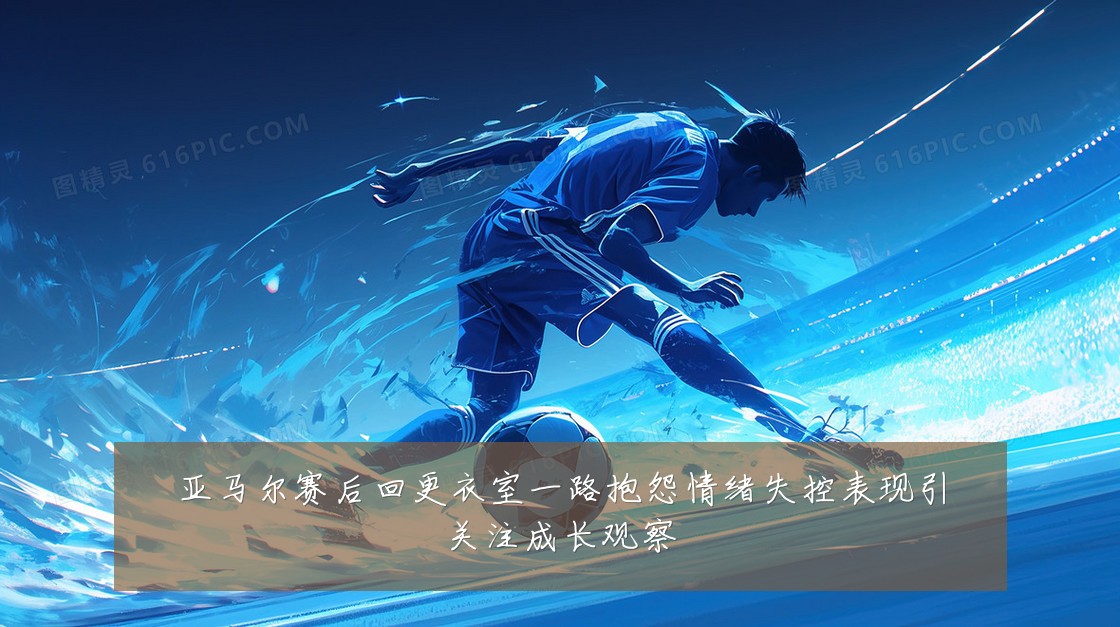亚马尔赛后回更衣室一路抱怨情绪失控表现引关注成长观察