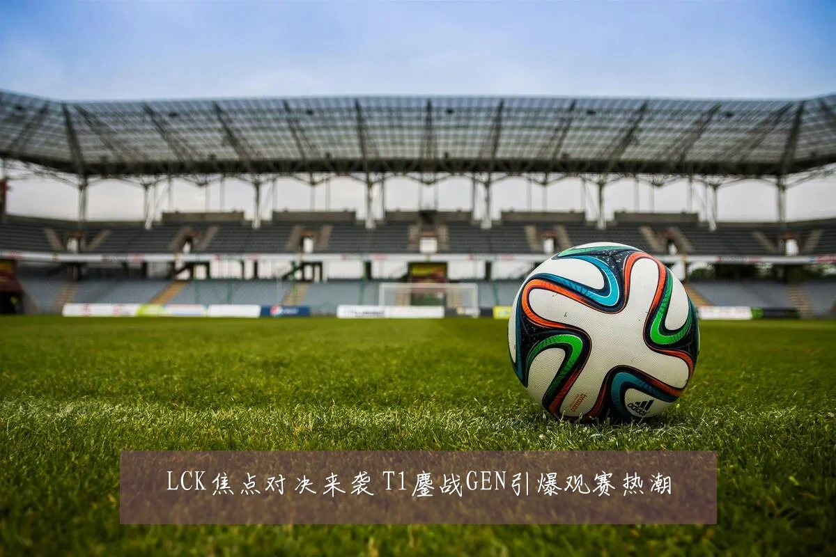 LCK焦点对决来袭 T1鏖战GEN引爆观赛热潮