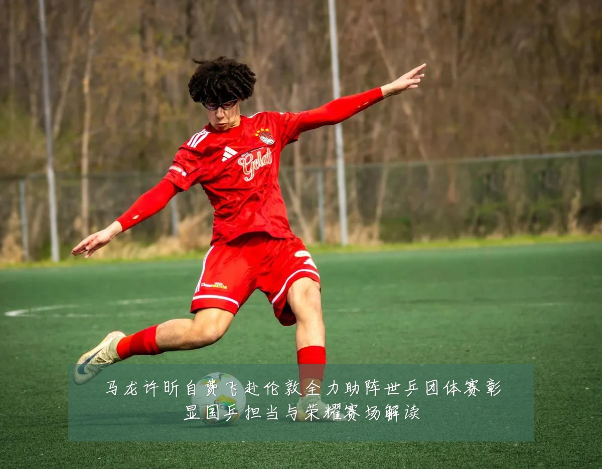 马龙许昕自费飞赴伦敦全力助阵世乒团体赛彰显国乒担当与荣耀赛场解读