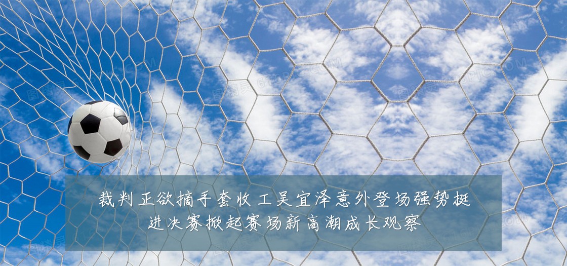 裁判正欲摘手套收工吴宜泽意外登场强势挺进决赛掀起赛场新高潮成长观察